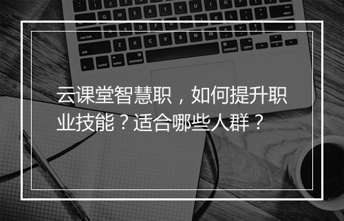云课堂智慧职，如何提升职业技能？适合哪些人群？