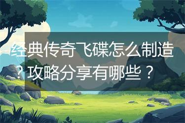经典传奇飞碟怎么制造？攻略分享有哪些？