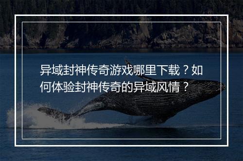 异域封神传奇游戏哪里下载？如何体验封神传奇的异域风情？