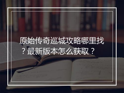 原始传奇巡城攻略哪里找？最新版本怎么获取？