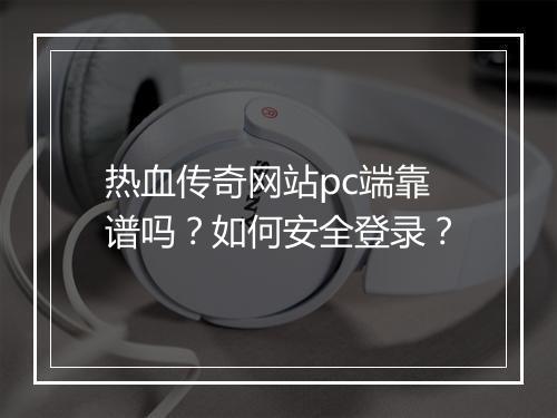 热血传奇网站pc端靠谱吗？如何安全登录？