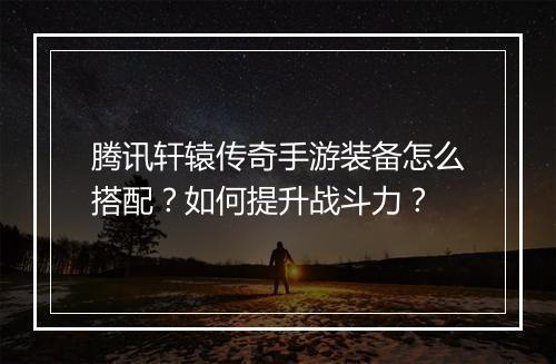 腾讯轩辕传奇手游装备怎么搭配？如何提升战斗力？