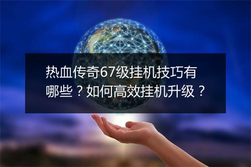 热血传奇67级挂机技巧有哪些？如何高效挂机升级？