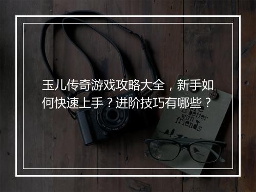 玉儿传奇游戏攻略大全，新手如何快速上手？进阶技巧有哪些？