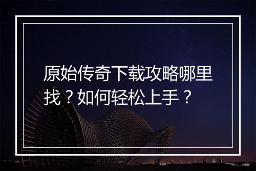 原始传奇下载攻略哪里找？如何轻松上手？