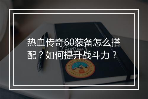 热血传奇60装备怎么搭配？如何提升战斗力？