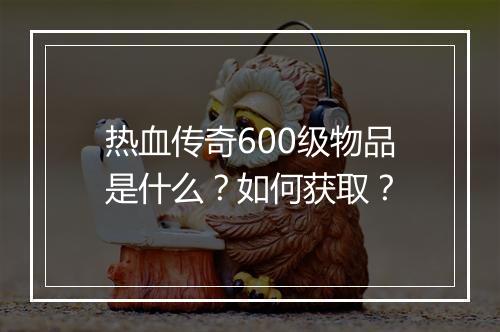 热血传奇600级物品是什么？如何获取？