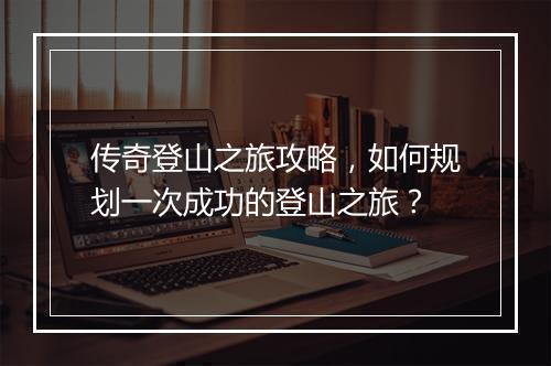 传奇登山之旅攻略，如何规划一次成功的登山之旅？