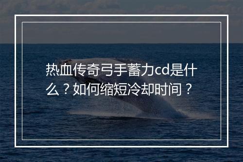 热血传奇弓手蓄力cd是什么？如何缩短冷却时间？