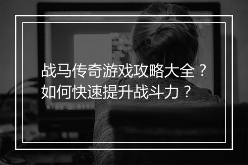 战马传奇游戏攻略大全？如何快速提升战斗力？