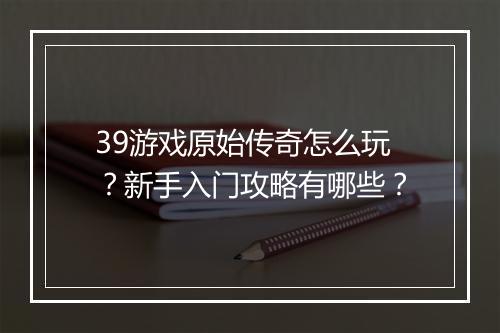 39游戏原始传奇怎么玩？新手入门攻略有哪些？