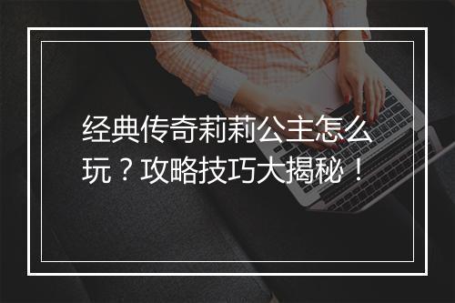 经典传奇莉莉公主怎么玩？攻略技巧大揭秘！