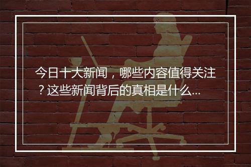 今日十大新闻，哪些内容值得关注？这些新闻背后的真相是什么？