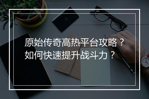 原始传奇高热平台攻略？如何快速提升战斗力？