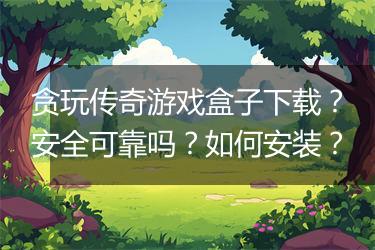 贪玩传奇游戏盒子下载？安全可靠吗？如何安装？