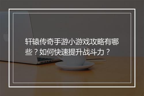 轩辕传奇手游小游戏攻略有哪些？如何快速提升战斗力？