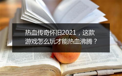 热血传奇怀旧2021，这款游戏怎么玩才能热血沸腾？