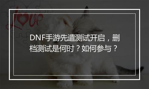 DNF手游先遣测试开启，删档测试是何时？如何参与？
