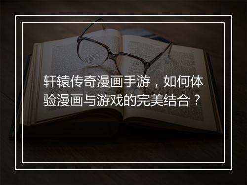 轩辕传奇漫画手游，如何体验漫画与游戏的完美结合？