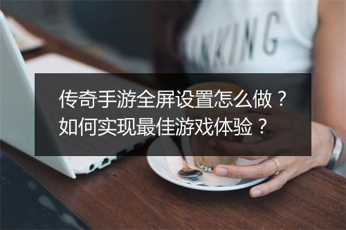 传奇手游全屏设置怎么做？如何实现最佳游戏体验？