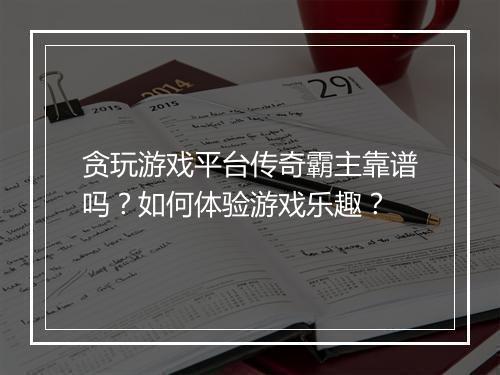 贪玩游戏平台传奇霸主靠谱吗？如何体验游戏乐趣？