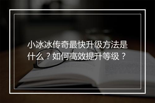 小冰冰传奇最快升级方法是什么？如何高效提升等级？