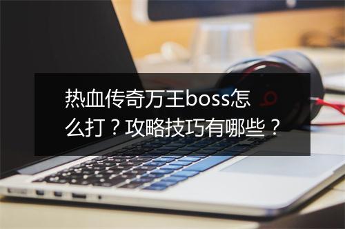 热血传奇万王boss怎么打？攻略技巧有哪些？