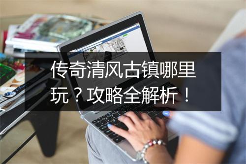 传奇清风古镇哪里玩？攻略全解析！