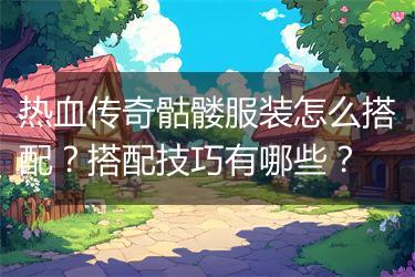 热血传奇骷髅服装怎么搭配？搭配技巧有哪些？