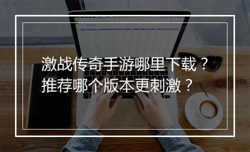 激战传奇手游哪里下载？推荐哪个版本更刺激？