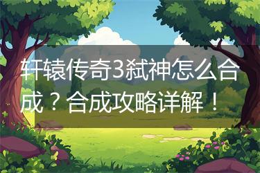 轩辕传奇3弑神怎么合成？合成攻略详解！