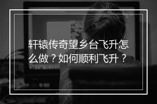 轩辕传奇望乡台飞升怎么做？如何顺利飞升？