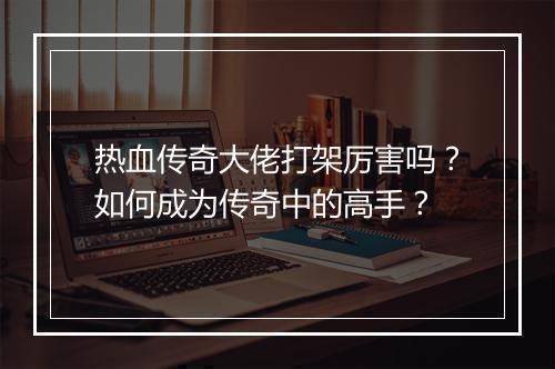 热血传奇大佬打架厉害吗？如何成为传奇中的高手？