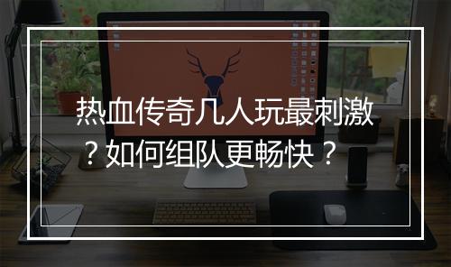 热血传奇几人玩最刺激？如何组队更畅快？
