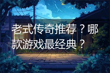 老式传奇推荐？哪款游戏最经典？