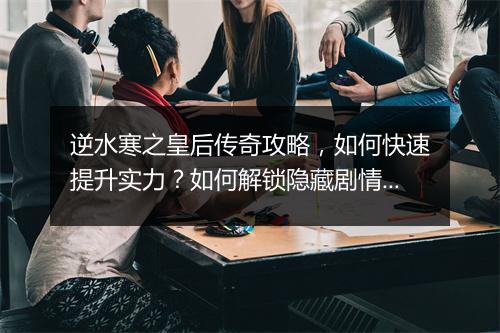 逆水寒之皇后传奇攻略，如何快速提升实力？如何解锁隐藏剧情？