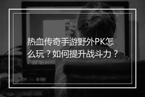 热血传奇手游野外PK怎么玩？如何提升战斗力？