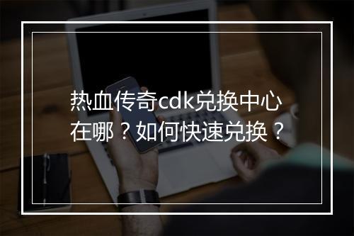 热血传奇cdk兑换中心在哪？如何快速兑换？