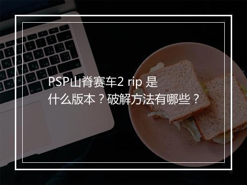 PSP山脊赛车2 rip 是什么版本？破解方法有哪些？