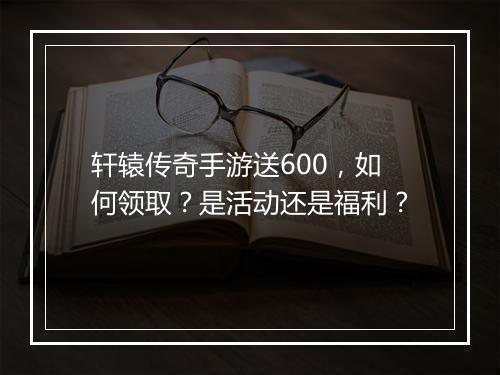 轩辕传奇手游送600，如何领取？是活动还是福利？