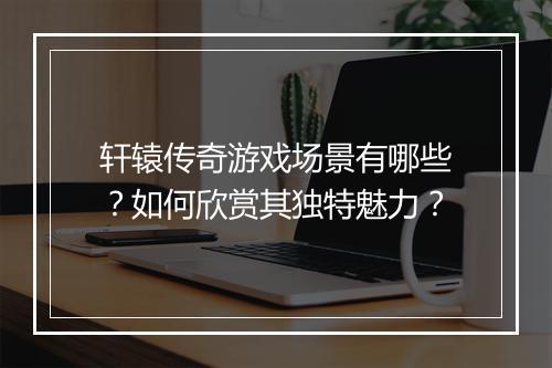 轩辕传奇游戏场景有哪些？如何欣赏其独特魅力？
