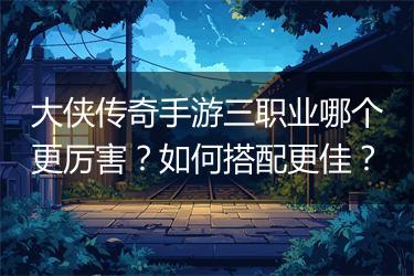 大侠传奇手游三职业哪个更厉害？如何搭配更佳？