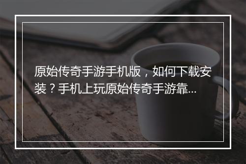 原始传奇手游手机版，如何下载安装？手机上玩原始传奇手游靠谱吗？