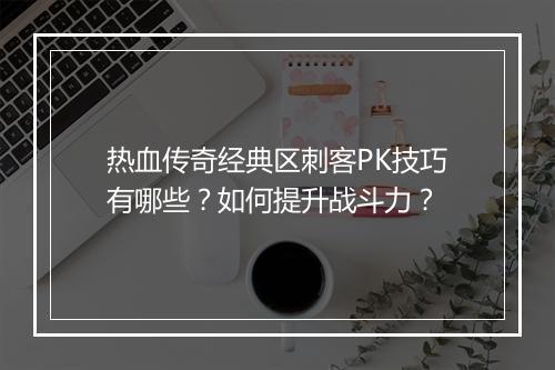 热血传奇经典区刺客PK技巧有哪些？如何提升战斗力？