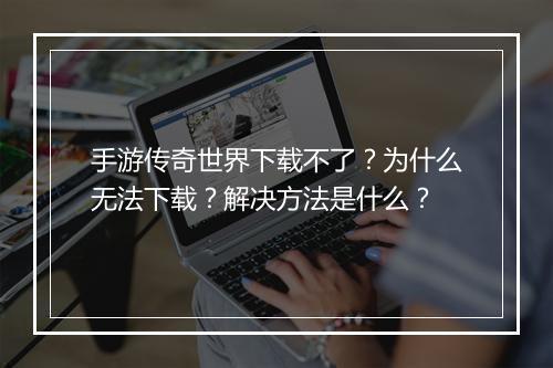 手游传奇世界下载不了？为什么无法下载？解决方法是什么？