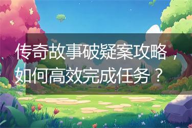 传奇故事破疑案攻略，如何高效完成任务？
