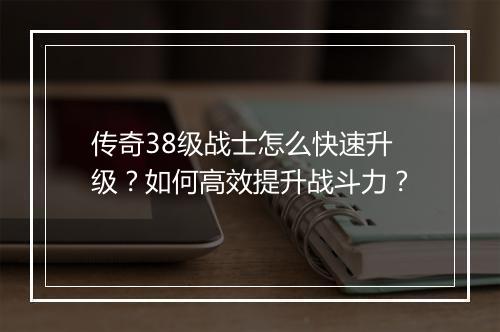 传奇38级战士怎么快速升级？如何高效提升战斗力？