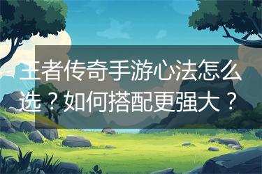 王者传奇手游心法怎么选？如何搭配更强大？