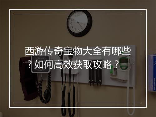 西游传奇宝物大全有哪些？如何高效获取攻略？