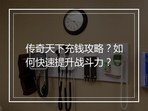 传奇天下充钱攻略？如何快速提升战斗力？